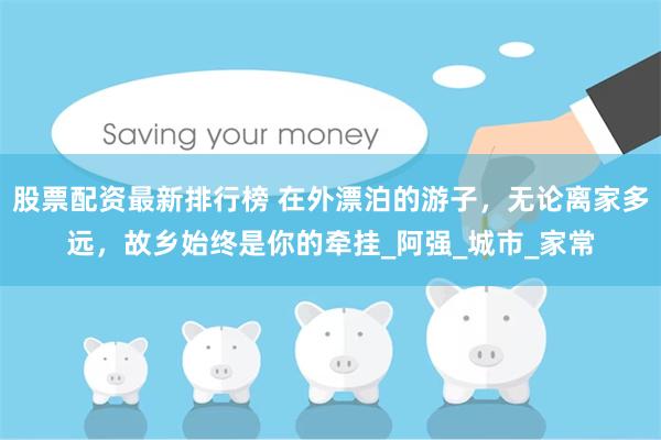 股票配资最新排行榜 在外漂泊的游子，无论离家多远，故乡始终是你的牵挂_阿强_城市_家常